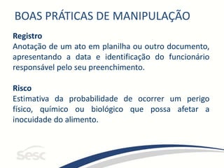 BOAS PRÁTICAS DE MANIPULAÇÃO
Registro
Anotação de um ato em planilha ou outro documento,
apresentando a data e identificação do funcionário
responsável pelo seu preenchimento.
Risco
Estimativa da probabilidade de ocorrer um perigo
físico, químico ou biológico que possa afetar a
inocuidade do alimento.
 