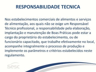 Nos estabelecimentos comerciais de alimentos e serviços
de alimentação, aos quais não se exige um Responsável
Técnico profissional, a responsabilidade pela elaboração,
implantação e manutenção de Boas Práticas pode estar a
cargo do proprietário do estabelecimento, ou de
funcionário capacitado, que trabalhe efetivamente no local,
acompanhe integralmente o processo de produção e
implemente os parâmetros e critérios estabelecidos neste
regulamento.
RESPONSABILIDADE TECNICA
 