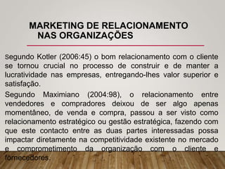 MARKETING DE RELACIONAMENTO
NAS ORGANIZAÇÕES
Segundo Kotler (2006:45) o bom relacionamento com o cliente
se tornou crucial no processo de construir e de manter a
lucratividade nas empresas, entregando-lhes valor superior e
satisfação.
Segundo Maximiano (2004:98), o relacionamento entre
vendedores e compradores deixou de ser algo apenas
momentâneo, de venda e compra, passou a ser visto como
relacionamento estratégico ou gestão estratégica, fazendo com
que este contacto entre as duas partes interessadas possa
impactar diretamente na competitividade existente no mercado
e comprometimento da organização com o cliente e
fornecedores.
 