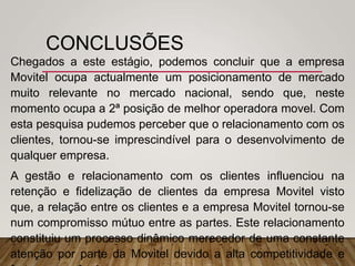 CONCLUSÕES
Chegados a este estágio, podemos concluir que a empresa
Movitel ocupa actualmente um posicionamento de mercado
muito relevante no mercado nacional, sendo que, neste
momento ocupa a 2ª posição de melhor operadora movel. Com
esta pesquisa pudemos perceber que o relacionamento com os
clientes, tornou-se imprescindível para o desenvolvimento de
qualquer empresa.
A gestão e relacionamento com os clientes influenciou na
retenção e fidelização de clientes da empresa Movitel visto
que, a relação entre os clientes e a empresa Movitel tornou-se
num compromisso mútuo entre as partes. Este relacionamento
constituiu um processo dinâmico merecedor de uma constante
atenção por parte da Movitel devido a alta competitividade e
 