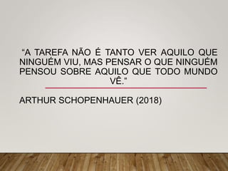 “A TAREFA NÃO É TANTO VER AQUILO QUE
NINGUÉM VIU, MAS PENSAR O QUE NINGUÉM
PENSOU SOBRE AQUILO QUE TODO MUNDO
VÊ.”
ARTHUR SCHOPENHAUER (2018)
 