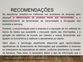 RECOMENDAÇÕES
Na sequência, propõem-se melhorias nos processos da empresa para
alcançar a diferenciação de produtos frente aos concorrentes, e o
desenvolvimento de ferramentas de comunicação e divulgação dos
produtos e serviços.
Portanto, a recomendação para a empresa é a aquisição de um software de
banco de dados que possibilite o manuseio rápido das informações, e a
geração de relatórios de buscas por clientes e outras ferramentas que
ajudem os funcionários a melhorar o atendimento ao cliente.
Além disso, a tecnologia atualmente disponível gera oportunidades
significativas de fornecimento de informações que possibilitam à empresa
se anteciparem às expectativas do cliente, conforme abordamos na revisão
da literatura. Para tanto, é necessário definir o tipo de informação que o
software precisa fornecer, e que todas as ferramentas sejam devidamente
instaladas para gerar o resultado esperado.
 