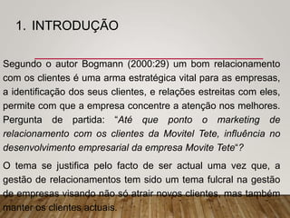 1. INTRODUÇÃO
Segundo o autor Bogmann (2000:29) um bom relacionamento
com os clientes é uma arma estratégica vital para as empresas,
a identificação dos seus clientes, e relações estreitas com eles,
permite com que a empresa concentre a atenção nos melhores.
Pergunta de partida: “Até que ponto o marketing de
relacionamento com os clientes da Movitel Tete, influência no
desenvolvimento empresarial da empresa Movite Tete“?
O tema se justifica pelo facto de ser actual uma vez que, a
gestão de relacionamentos tem sido um tema fulcral na gestão
de empresas visando não só atrair novos clientes, mas também
manter os clientes actuais.
 