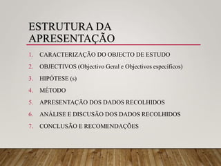 ESTRUTURA DA
APRESENTAÇÃO
1. CARACTERIZAÇÃO DO OBJECTO DE ESTUDO
2. OBJECTIVOS (Objectivo Geral e Objectivos específicos)
3. HIPÓTESE (s)
4. MÉTODO
5. APRESENTAÇÃO DOS DADOS RECOLHIDOS
6. ANÁLISE E DISCUSÃO DOS DADOS RECOLHIDOS
7. CONCLUSÃO E RECOMENDAÇÕES
 