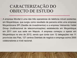 CARACTERIZAÇÃO DO
OBJECTO DE ESTUDO
• A empresa Movitel é uma das três operadoras de telefonia móvel existentes
em Moçambique, que surgiu como resultado de parceria entre uma empresa
Moçambicana SPI (Gestão de investimentos) e a empresa Vietnamita Viettel
Group (multinacional de telecomunicações) estabelecida em Moçambique
em 2011 com sua sede em Maputo. A empresa começou a operar em
Moçambique no ano de 2012, sendo que conta com 12 delegações nas 11
províncias dos Pais, 127 centros Distritais de negócio e emprega acima 2000
colaboradores a nível nacional.
 