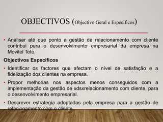 OBJECTIVOS (Objectivo Geral e Especificos)
• Analisar até que ponto a gestão de relacionamento com cliente
contribui para o desenvolvimento empresarial da empresa na
Movitel Tete.
Objectivos Especificos
• Identificar os factores que afectam o nível de satisfação e a
fidelização dos clientes na empresa.
• Propor melhorias nos aspectos menos conseguidos com a
implementação da gestão de xdsxrelacionamento com cliente, para
o desenvolvimento empresarial.
• Descrever estrategia adoptadas pela empresa para a gestão de
relacionamento com o cliente.
 
