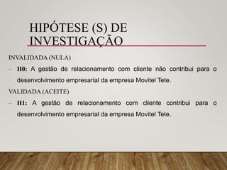 HIPÓTESE (S) DE
INVESTIGAÇÃO
INVALIDADA (NULA)
 H0: A gestão de relacionamento com cliente não contribui para o
desenvolvimento empresarial da empresa Movitel Tete.
VALIDADA (ACEITE)
 H1: A gestão de relacionamento com cliente contribui para o
desenvolvimento empresarial da empresa Movitel Tete.
 
