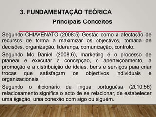 3. FUNDAMENTAÇÃO TEÓRICA
Principais Conceitos
Segundo CHIAVENATO (2008:5) Gestão como a afectação de
recursos de forma a maximizar os objectivos, tomada de
decisões, organização, liderança, comunicação, controlo.
Segundo Mc Daniel (2008:6), marketing é o processo de
planear e executar a concepção, o aperfeiçoamento, a
promoção e a distribuição de ideias, bens e serviços para criar
trocas que satisfaçam os objectivos individuais e
organizacionais.
Segundo o dicionário da lingua portuguêsa (2010:56)
relacionamento significa o acto de se relacionar, de estabelecer
uma ligação, uma conexão com algo ou alguém.
 