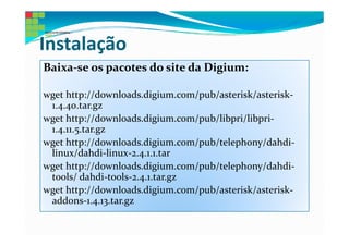 Instalação
Baixa-se os pacotes do site da Digium:

wget http://downloads.digium.com/pub/asterisk/asterisk-
 1.4.40.tar.gz
wget http://downloads.digium.com/pub/libpri/libpri-
 1.4.11.5.tar.gz
wget http://downloads.digium.com/pub/telephony/dahdi-
 linux/dahdi-linux-2.4.1.1.tar
wget http://downloads.digium.com/pub/telephony/dahdi-
 tools/ dahdi-tools-2.4.1.tar.gz
wget http://downloads.digium.com/pub/asterisk/asterisk-
 addons-1.4.13.tar.gz
 