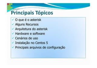 Principais Tópicos
 O que é o asterisk
 Alguns Recursos
 Arquitetura do asterisk
 Hardware e software
 Cenários de uso
 Instalação no Centos 5
 Principais arquivos de configuração
 