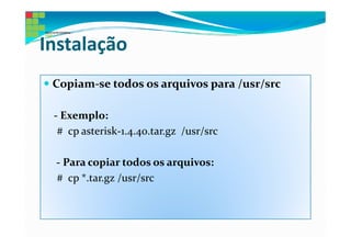 Instalação
 Copiam-se todos os arquivos para /usr/src

 - Exemplo:
  # cp asterisk-1.4.40.tar.gz /usr/src

 - Para copiar todos os arquivos:
 # cp *.tar.gz /usr/src
 
