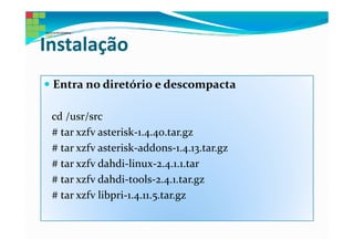 Instalação
 Entra no diretório e descompacta

 cd /usr/src
 # tar xzfv asterisk-1.4.40.tar.gz
 # tar xzfv asterisk-addons-1.4.13.tar.gz
 # tar xzfv dahdi-linux-2.4.1.1.tar
 # tar xzfv dahdi-tools-2.4.1.tar.gz
 # tar xzfv libpri-1.4.11.5.tar.gz
 