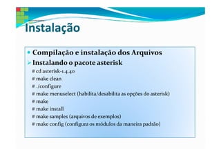 Instalação
 Compilação e instalação dos Arquivos
 Instalando o pacote asterisk
 # cd asterisk-1.4.40
 # make clean
 # ./configure
 # make menuselect (habilita/desabilita as opções do asterisk)
 # make
 # make install
 # make samples (arquivos de exemplos)
 # make config (configura os módulos da maneira padrão)
 