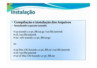 Instalação
 Compilação e instalação dos Arquivos
 Instalando o pacote sounds

 # cp sounds-1.0-pt_BR.tar.gz /var/lib/asterisk
 # cd /var/lib/asterisk
 # tar xzfv sounds-1.0-pt_BR.tar.gz

 ou

 # cp Disc-OS-Sounds-1.0-pt_BR.tar /var/lib/asterisk
 # cd /var/lib/asterisk
 # tar xf Disc-OS-Sounds-1.0-pt_BR.tar
 