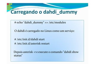 Carregando o dahdi_dummy
 # echo "dahdi_dummy" >> /etc/modules

 O dahdi é carregado no Linux como um serviço:

 # /etc/init.d/dahdi start
 # /etc/init.d/asterisk restart

 Depois asterisk -r e execute o comando "dahdi show
 status"
 