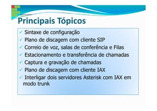 Principais Tópicos
 Sintaxe de configuração
 Plano de discagem com cliente SIP
 Correio de voz, salas de conferência e Filas
 Estacionamento e transferência de chamadas
 Captura e gravação de chamadas
 Plano de discagem com cliente IAX
 Interligar dois servidores Asterisk com IAX em
 modo trunk
 
