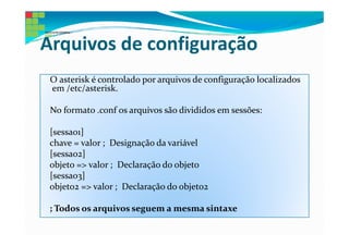 Arquivos de configuração
 O asterisk é controlado por arquivos de configuração localizados
 em /etc/asterisk.

 No formato .conf os arquivos são divididos em sessões:

 [sessao1]
 chave = valor ; Designação da variável
 [sessao2]
 objeto => valor ; Declaração do objeto
 [sessao3]
 objeto2 => valor ; Declaração do objeto2

 ; Todos os arquivos seguem a mesma sintaxe
 