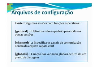 Arquivos de configuração
 Existem algumas sessões com funções especificas:

 [general] .: Define os valores padrão para todas as
 outras sessões

 [channels] .: Especifica os canais de comunicação
 dentro do arquivo zapata.conf

 [globals] .: Criação das variáveis globais dentro de um
 plano de discagem
 