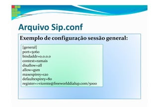 Arquivo Sip.conf
Exemplo de configuração sessão general:
 [general]
 port=5060
 bindaddr=0.0.0.0
 context=ramais
 disallow=all
 allow=gsm
 maxexpirey=120
 defaultexpirey=80
 register=>vicente@freeworlddialup.com/5000
 