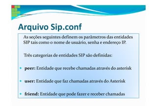 Arquivo Sip.conf
 As seções seguintes definem os parâmetros das entidades
 SIP tais como o nome de usuário, senha e endereço IP.

 Três categorias de entidades SIP são definidas:

 peer: Entidade que recebe chamadas através do asterisk

 user: Entidade que faz chamadas através do Asterisk

 friend: Entidade que pode fazer e receber chamadas
 