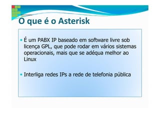 O que é o Asterisk
 É um PABX IP baseado em software livre sob
 licença GPL, que pode rodar em vários sistemas
 operacionais, mais que se adéqua melhor ao
 Linux

 Interliga redes IPs a rede de telefonia pública
 