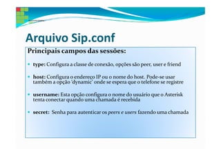 Arquivo Sip.conf
Principais campos das sessões:
 type: Configura a classe de conexão, opções são peer, user e friend

 host: Configura o endereço IP ou o nome do host. Pode-se usar
 também a opção ‘dynamic’ onde se espera que o telefone se registre

 username: Esta opção configura o nome do usuário que o Asterisk
 tenta conectar quando uma chamada é recebida

 secret: Senha para autenticar os peers e users fazendo uma chamada
 