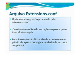 Arquivo Extensions.conf
 O plano de discagem é representado pelo
 extensions.conf

 Consiste de uma lista de instruções ou passos que o
 Asterisk deve seguir

 Essas instruções são disparadas de acordo com uma
 prioridade a partir dos dígitos recebidos de um canal
 ou aplicação
 