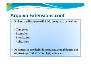 Arquivo Extensions.conf
 O plano de discagem é dividido em quatro conceitos:

 - Contextos
 - Extensões
 - Prioridades
 - Aplicações

 Os contextos são definidos para cada canal dentro dos
 arquivos sip.conf, iax.conf, h323.conf e etc.
 