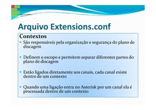 Arquivo Extensions.conf
Contextos
 São responsáveis pela organização e segurança do plano de
 discagem

 Definem o escopo e permitem separar diferentes partes do
 plano de discagem

 Estão ligados diretamente aos canais, cada canal existe
 dentro de um contexto

 Quando uma ligação entra no Asterisk por um canal ela é
 processada dentro de um contexto
 