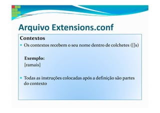 Arquivo Extensions.conf
Contextos
 Os contextos recebem o seu nome dentro de colchetes ([]s)

 Exemplo:
 [ramais]

 Todas as instruções colocadas após a definição são partes
 do contexto
 