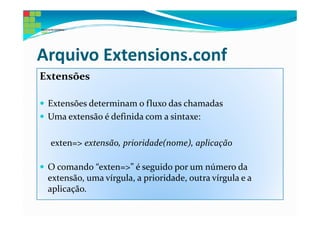 Arquivo Extensions.conf
Extensões

 Extensões determinam o fluxo das chamadas
 Uma extensão é definida com a sintaxe:

 exten=> extensão, prioridade(nome), aplicação

 O comando “exten=>” é seguido por um número da
 extensão, uma vírgula, a prioridade, outra vírgula e a
 aplicação.
 