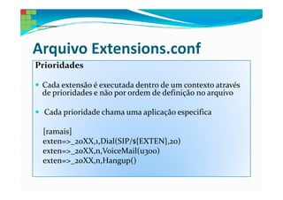 Arquivo Extensions.conf
Prioridades

 Cada extensão é executada dentro de um contexto através
 de prioridades e não por ordem de definição no arquivo

  Cada prioridade chama uma aplicação especifica

 [ramais]
 exten=>_20XX,1,Dial(SIP/${EXTEN},20)
 exten=>_20XX,n,VoiceMail(u300)
 exten=>_20XX,n,Hangup()
 