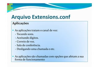 Arquivo Extensions.conf
Aplicações

 As aplicações tratam o canal de voz:
 - Tocando sons.
 - Aceitando dígitos.
 - Correio de voz.
 - Sala de conferência.
 - Desligando uma chamada e etc.

 As aplicações são chamadas com opções que afetam a sua
 forma de funcionamento
 