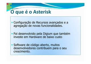 O que é o Asterisk
 Configuração de Recursos avançados e a
 agregação de novas funcionalidades.

 Foi desenvolvido pela Digium que também
 investe em Hardware de baixo custo

 Software de código aberto, muitos
 desenvolvedores contribuem para o seu
 crescimento.
 