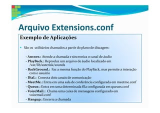 Arquivo Extensions.conf
Exemplo de Aplicações
 São os utilitários chamados a partir do plano de discagem:

  - Answer.: Atende a chamada e sincroniza o canal de áudio
  - PlayBack.: Reproduz um arquivo de áudio localizado em
     /var/lib/asterisk/sounds
  - BackGround.: Faz a mesma função do PlayBack, mas permite a interação
     com o usuário
  - Dial.: Conecta dois canais de comunicação
  - MeetMe.: Entra em uma sala de conferência configurada em meetme.conf
  - Queue.: Entra em uma determinada fila configurada em queues.conf
  - VoiceMail.: Chama uma caixa de mensagens configurado em
     voicemail.conf
  - Hangup.: Encerra a chamada
 