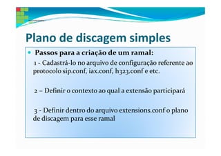 Plano de discagem simples
 Passos para a criação de um ramal:
 1 - Cadastrá-lo no arquivo de configuração referente ao
 protocolo sip.conf, iax.conf, h323.conf e etc.

 2 – Definir o contexto ao qual a extensão participará

 3 - Definir dentro do arquivo extensions.conf o plano
 de discagem para esse ramal
 