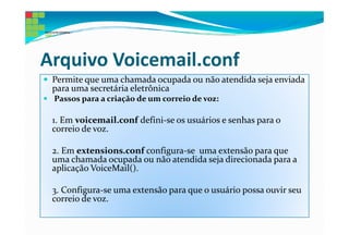 Arquivo Voicemail.conf
 Permite que uma chamada ocupada ou não atendida seja enviada
 para uma secretária eletrônica
 Passos para a criação de um correio de voz:

 1. Em voicemail.conf defini-se os usuários e senhas para o
 correio de voz.

 2. Em extensions.conf configura-se uma extensão para que
 uma chamada ocupada ou não atendida seja direcionada para a
 aplicação VoiceMail().

 3. Configura-se uma extensão para que o usuário possa ouvir seu
 correio de voz.
 