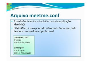 Arquivo meetme.conf
 A conferência no Asterisk é feita usando a aplicação
 MeetMe()
 O MeetMe() é uma ponte de videoconferência, que pode
 funcionar em qualquer tipo de canal

 ;meetme.conf
 [rooms]
 conf=>sala,senha

 ;Exemplo
 conf=> 500
 conf=> 500,123456
 