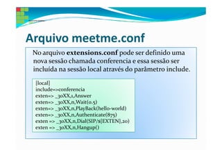 Arquivo meetme.conf
 No arquivo extensions.conf pode ser definido uma
 nova sessão chamada conferencia e essa sessão ser
 incluída na sessão local através do parâmetro include.
 [local]
 include=>conferencia
 exten=> _30XX,1,Answer
 exten=> _30XX,n,Wait(0.5)
 exten=> _30XX,n,PlayBack(hello-world)
 exten=> _30XX,n,Authenticate(875)
 exten => _30XX,n,Dial(SIP/${EXTEN},20)
 exten => _30XX,n,Hangup()
 