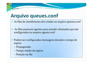 Arquivo queues.conf
 As filas de atendimento são criadas no arquivo queues.conf

  As filas possuem agentes para atender chamadas que são
 configuradas no arquivo agents.conf

 Podem ser configuradas mensagens durante o tempo de
 espera
 – Propagandas
 – Tempo médio de espera
 – Posição na fila
 