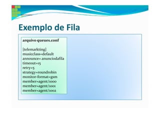 Exemplo de Fila
 arquivo queues.conf

 [telemarkting]
 musicclass=default
 announce= anunciodafila
 timeout=15
 retry=5
 strategy=roundrobin
 monitor-format=gsm
 member=agent/1000
 member=agent/1001
 member=agent/1002
 