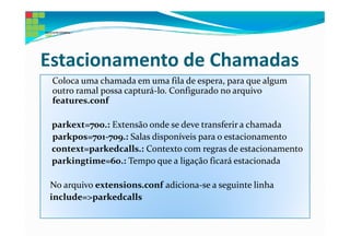 Estacionamento de Chamadas
 Coloca uma chamada em uma fila de espera, para que algum
 outro ramal possa capturá-lo. Configurado no arquivo
 features.conf

 parkext=700.: Extensão onde se deve transferir a chamada
 parkpos=701-709.: Salas disponíveis para o estacionamento
 context=parkedcalls.: Contexto com regras de estacionamento
 parkingtime=60.: Tempo que a ligação ficará estacionada

No arquivo extensions.conf adiciona-se a seguinte linha
include=>parkedcalls
 