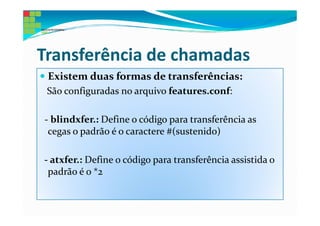 Transferência de chamadas
 Existem duas formas de transferências:
 São configuradas no arquivo features.conf:

- blindxfer.: Define o código para transferência as
 cegas o padrão é o caractere #(sustenido)

- atxfer.: Define o código para transferência assistida o
 padrão é o *2
 