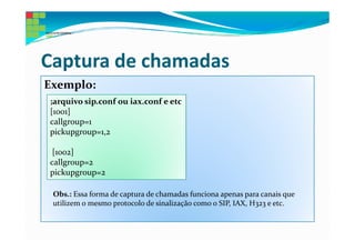 Captura de chamadas
Exemplo:
;arquivo sip.conf ou iax.conf e etc
[1001]
callgroup=1
pickupgroup=1,2

 [1002]
callgroup=2
pickupgroup=2

 Obs.: Essa forma de captura de chamadas funciona apenas para canais que
 utilizem o mesmo protocolo de sinalização como o SIP, IAX, H323 e etc.
 