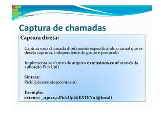 Captura de chamadas
Captura direta:
 Captura uma chamada diretamente especificando o ramal que se
 deseja capturar, independente do grupo e protocolo

 Implementa-se dentro do arquivo extensions.conf através da
 aplicação PickUp()

 Sintaxe:
 PickUp(extensão@contexto)

 Exemplo:
 exten=> _030xx,1,PickUp(${EXTEN:1}@local)
 