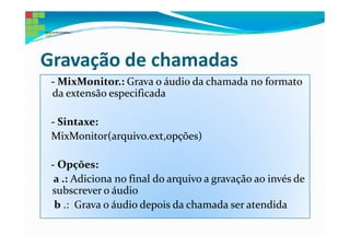 Gravação de chamadas
 - MixMonitor.: Grava o áudio da chamada no formato
 da extensão especificada

 - Sintaxe:
 MixMonitor(arquivo.ext,opções)

 - Opções:
  a .: Adiciona no final do arquivo a gravação ao invés de
 subscrever o áudio
  b .: Grava o áudio depois da chamada ser atendida
 