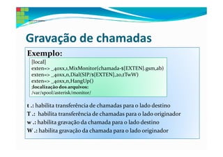 Gravação de chamadas
Exemplo:
 [local]
 exten=> _40xx,1,MixMonitor(chamada-${EXTEN}.gsm,ab)
 exten=> _40xx,n,Dial(SIP/${EXTEN},20,tTwW)
 exten=> _40xx,n,HangUp()
 ;localização dos arquivos:
 /var/spool/asterisk/monitor/

t .: habilita transferência de chamadas para o lado destino
T .: habilita transferência de chamadas para o lado originador
w .: habilita gravação da chamada para o lado destino
W .: habilita gravação da chamada para o lado originador
 
