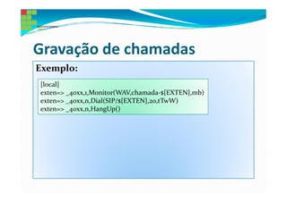 Gravação de chamadas
Exemplo:
[local]
exten=> _40xx,1,Monitor(WAV,chamada-${EXTEN},mb)
exten=> _40xx,n,Dial(SIP/${EXTEN},20,tTwW)
exten=> _40xx,n,HangUp()
 