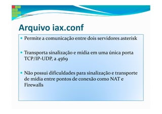 Arquivo iax.conf
 Permite a comunicação entre dois servidores asterisk

 Transporta sinalização e mídia em uma única porta
 TCP/IP-UDP, a 4569

 Não possui dificuldades para sinalização e transporte
 de mídia entre pontos de conexão como NAT e
 Firewalls
 