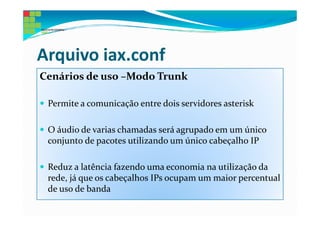 Arquivo iax.conf
Cenários de uso –Modo Trunk

 Permite a comunicação entre dois servidores asterisk

 O áudio de varias chamadas será agrupado em um único
 conjunto de pacotes utilizando um único cabeçalho IP

 Reduz a latência fazendo uma economia na utilização da
 rede, já que os cabeçalhos IPs ocupam um maior percentual
 de uso de banda
 
